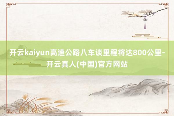 开云kaiyun高速公路八车谈里程将达800公里-开云真人(中国)官方网站