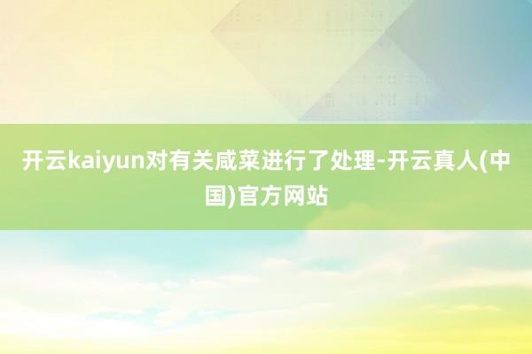 开云kaiyun对有关咸菜进行了处理-开云真人(中国)官方网站