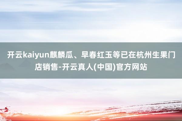 开云kaiyun麒麟瓜、早春红玉等已在杭州生果门店销售-开云真人(中国)官方网站