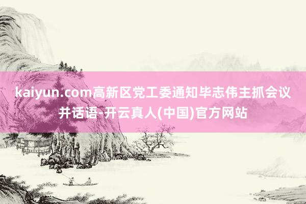 kaiyun.com高新区党工委通知毕志伟主抓会议并话语-开云真人(中国)官方网站