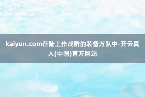 kaiyun.com在陆上作战群的装备方队中-开云真人(中国)官方网站