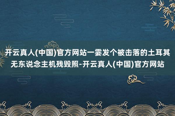 开云真人(中国)官方网站一霎发个被击落的土耳其无东说念主机残毁照-开云真人(中国)官方网站