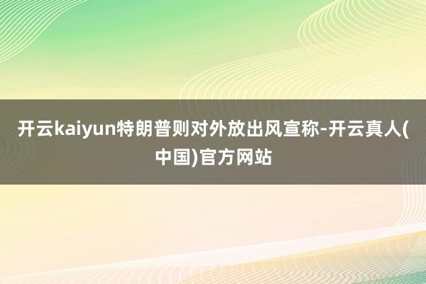开云kaiyun特朗普则对外放出风宣称-开云真人(中国)官方网站