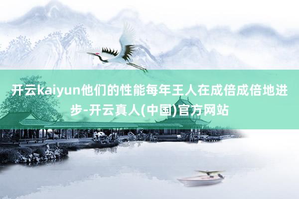 开云kaiyun他们的性能每年王人在成倍成倍地进步-开云真人(中国)官方网站