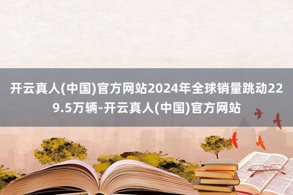 开云真人(中国)官方网站2024年全球销量跳动229.5万辆-开云真人(中国)官方网站