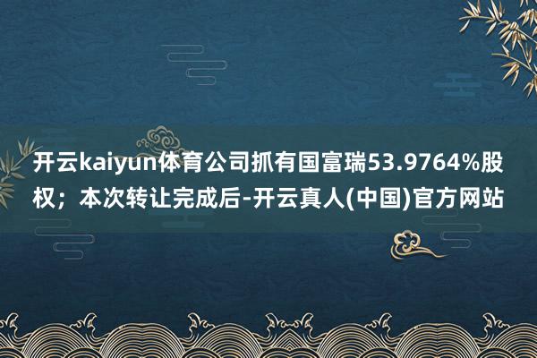开云kaiyun体育公司抓有国富瑞53.9764%股权；本次转让完成后-开云真人(中国)官方网站