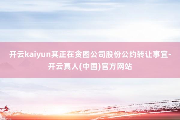 开云kaiyun其正在贪图公司股份公约转让事宜-开云真人(中国)官方网站