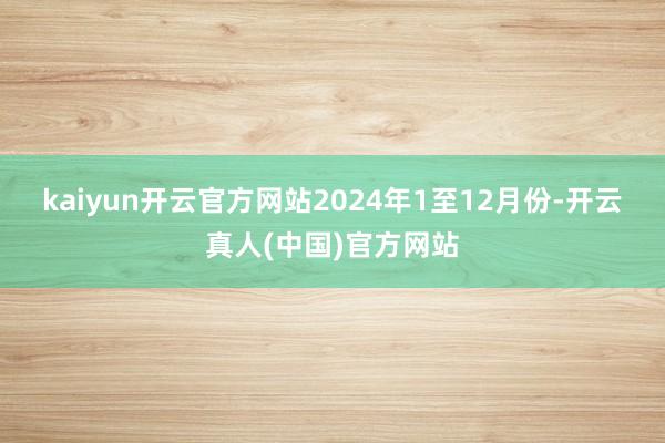kaiyun开云官方网站　　2024年1至12月份-开云真人(中国)官方网站