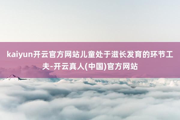 kaiyun开云官方网站儿童处于滋长发育的环节工夫-开云真人(中国)官方网站