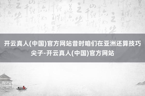 开云真人(中国)官方网站昔时咱们在亚洲还算技巧尖子-开云真人(中国)官方网站
