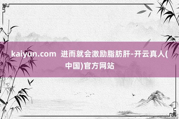 kaiyun.com  进而就会激励脂肪肝-开云真人(中国)官方网站