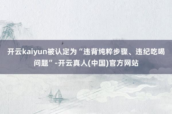 开云kaiyun被认定为“违背纯粹步骤、违纪吃喝问题”-开云真人(中国)官方网站