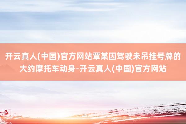 开云真人(中国)官方网站覃某因驾驶未吊挂号牌的大约摩托车动身-开云真人(中国)官方网站