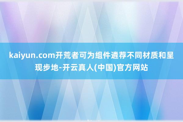kaiyun.com开荒者可为组件遴荐不同材质和呈现步地-开云真人(中国)官方网站