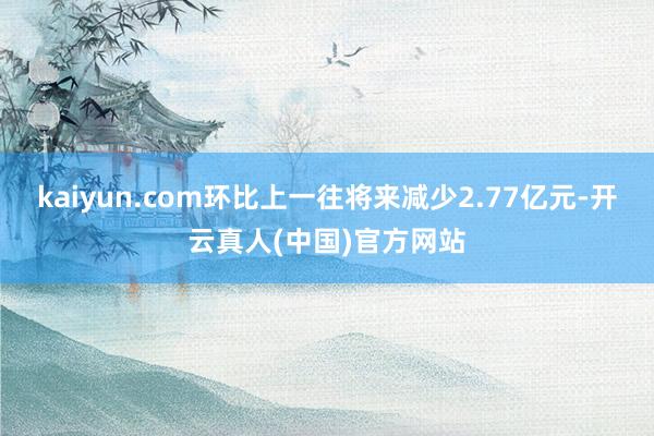 kaiyun.com环比上一往将来减少2.77亿元-开云真人(中国)官方网站