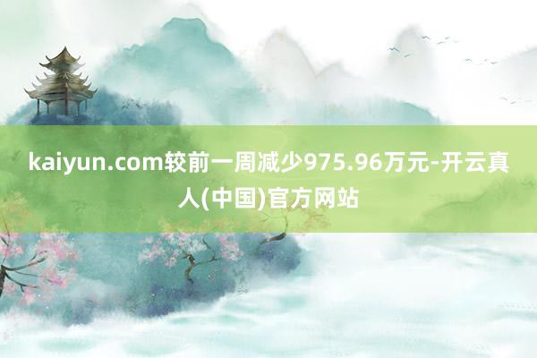 kaiyun.com较前一周减少975.96万元-开云真人(中国)官方网站