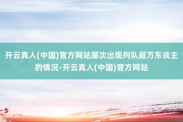 开云真人(中国)官方网站屡次出现列队超万东谈主的情况-开云真人(中国)官方网站