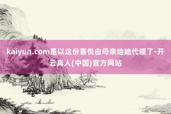 kaiyun.com是以这份喜悦由母亲给她代领了-开云真人(中国)官方网站