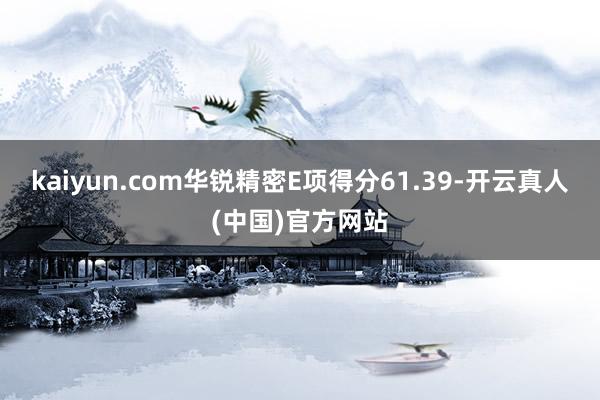 kaiyun.com华锐精密E项得分61.39-开云真人(中国)官方网站