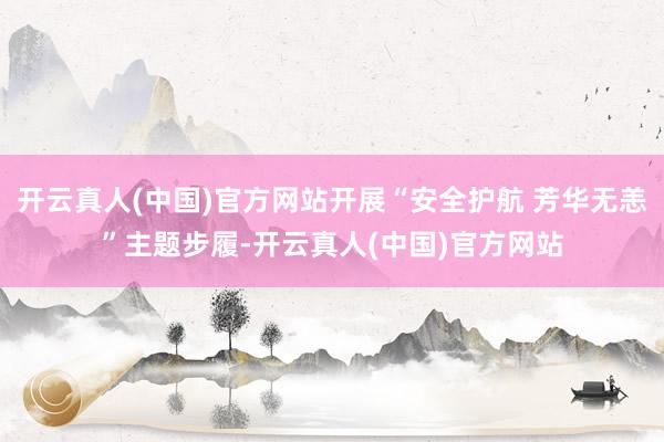 开云真人(中国)官方网站开展“安全护航 芳华无恙”主题步履-开云真人(中国)官方网站