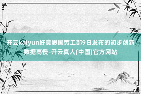 开云kaiyun好意思国劳工部9日发布的初步创新数据高慢-开云真人(中国)官方网站