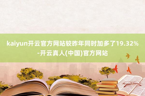 kaiyun开云官方网站较昨年同时加多了19.32%-开云真人(中国)官方网站