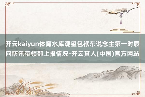 开云kaiyun体育水库观望包袱东说念主第一时辰向防汛带领部上报情况-开云真人(中国)官方网站