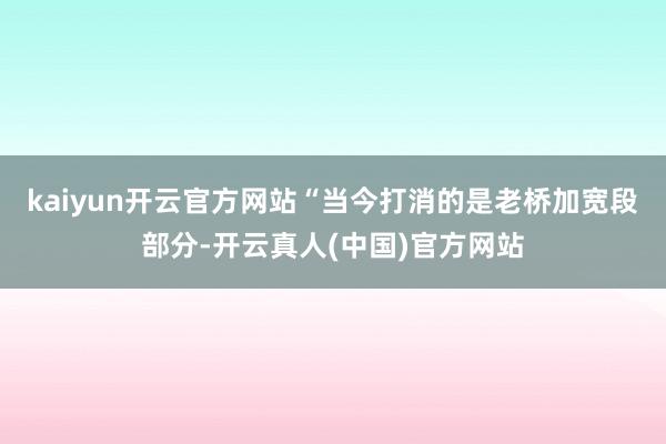 kaiyun开云官方网站“当今打消的是老桥加宽段部分-开云真人(中国)官方网站