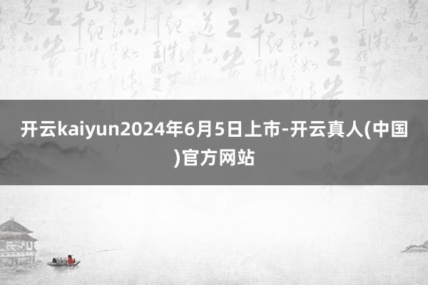 开云kaiyun2024年6月5日上市-开云真人(中国)官方网站