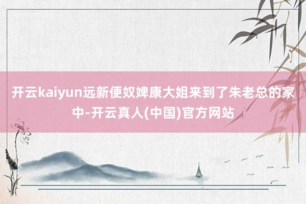 开云kaiyun远新便奴婢康大姐来到了朱老总的家中-开云真人(中国)官方网站