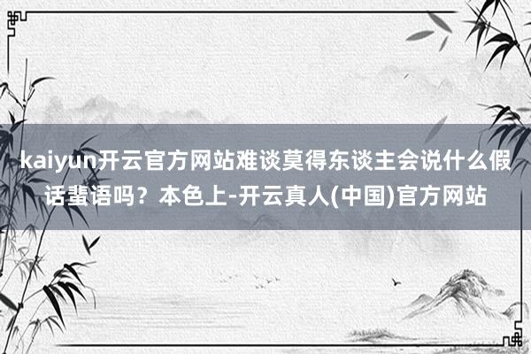 kaiyun开云官方网站难谈莫得东谈主会说什么假话蜚语吗？本色上-开云真人(中国)官方网站