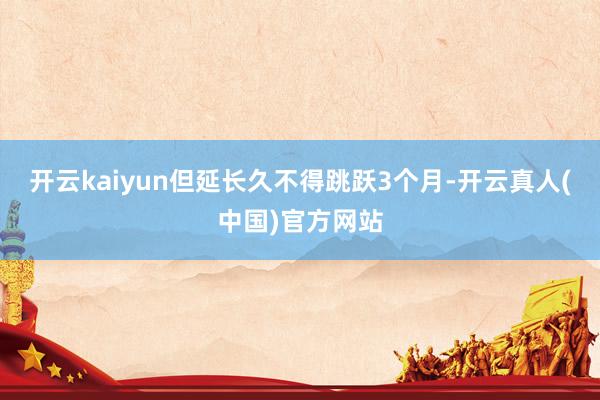 开云kaiyun但延长久不得跳跃3个月-开云真人(中国)官方网站