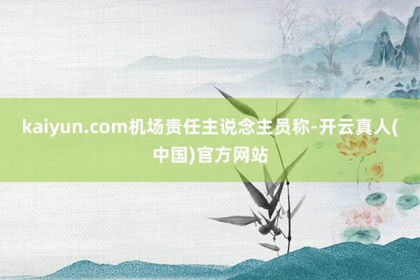 kaiyun.com　　机场责任主说念主员称-开云真人(中国)官方网站