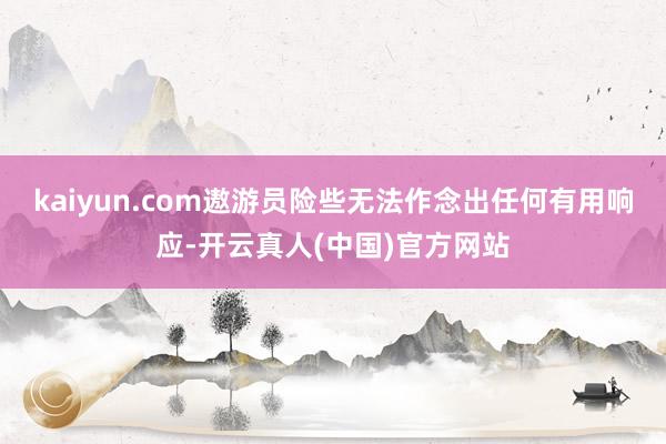 kaiyun.com遨游员险些无法作念出任何有用响应-开云真人(中国)官方网站
