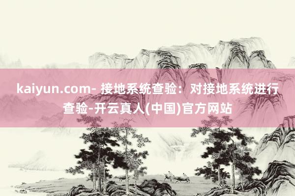 kaiyun.com- 接地系统查验：对接地系统进行查验-开云真人(中国)官方网站