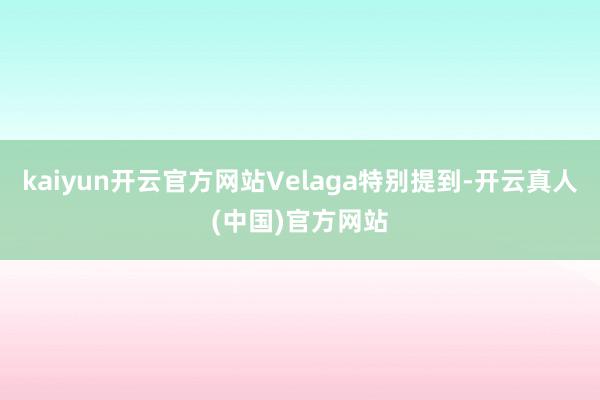 kaiyun开云官方网站Velaga特别提到-开云真人(中国)官方网站