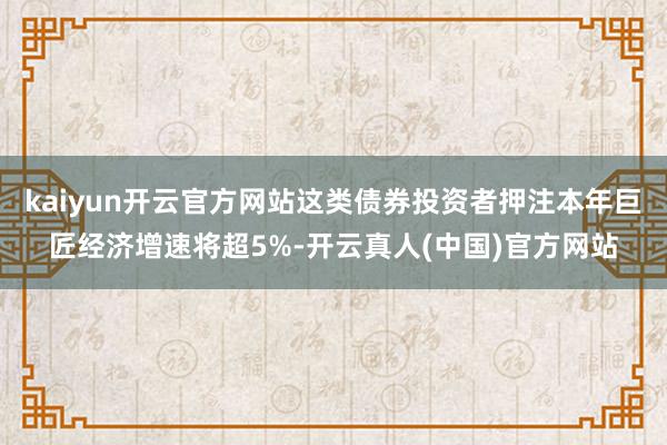kaiyun开云官方网站这类债券投资者押注本年巨匠经济增速将超5%-开云真人(中国)官方网站
