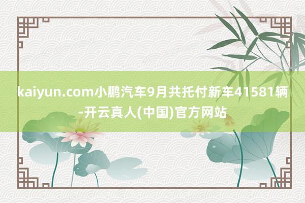 kaiyun.com小鹏汽车9月共托付新车41581辆-开云真人(中国)官方网站