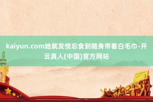 kaiyun.com她就发愤忘食到随身带着白毛巾-开云真人(中国)官方网站