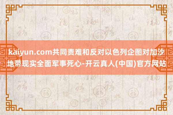 kaiyun.com共同责难和反对以色列企图对加沙地带现实全面军事死心-开云真人(中国)官方网站