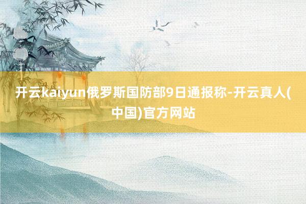 开云kaiyun俄罗斯国防部9日通报称-开云真人(中国)官方网站