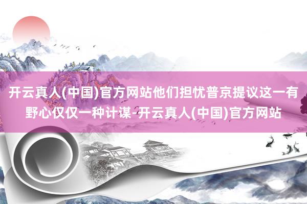 开云真人(中国)官方网站他们担忧普京提议这一有野心仅仅一种计谋-开云真人(中国)官方网站
