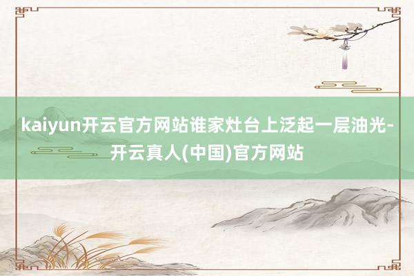 kaiyun开云官方网站谁家灶台上泛起一层油光-开云真人(中国)官方网站