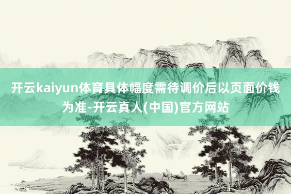 开云kaiyun体育具体幅度需待调价后以页面价钱为准-开云真人(中国)官方网站