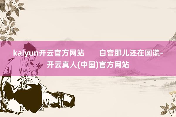 kaiyun开云官方网站       白宫那儿还在圆谎-开云真人(中国)官方网站