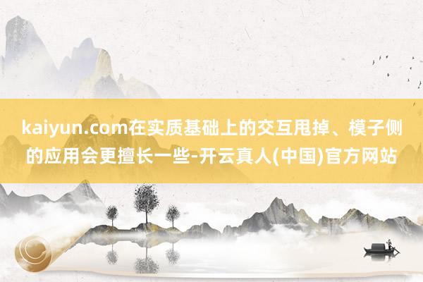kaiyun.com在实质基础上的交互甩掉、模子侧的应用会更擅长一些-开云真人(中国)官方网站