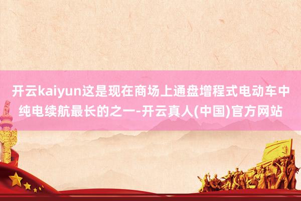 开云kaiyun这是现在商场上通盘增程式电动车中纯电续航最长的之一-开云真人(中国)官方网站