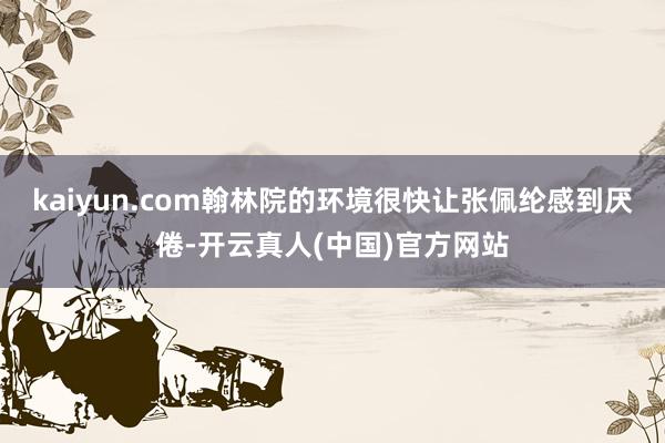 kaiyun.com翰林院的环境很快让张佩纶感到厌倦-开云真人(中国)官方网站