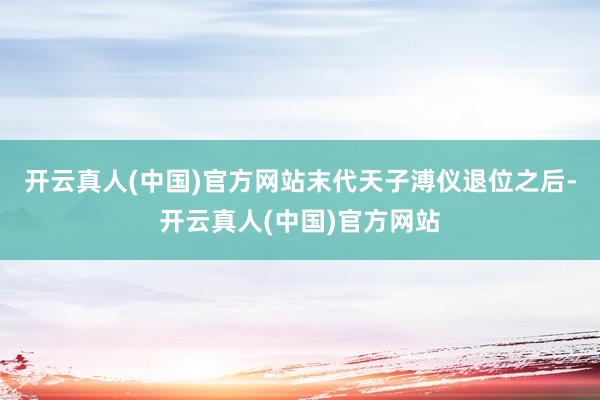开云真人(中国)官方网站末代天子溥仪退位之后-开云真人(中国)官方网站