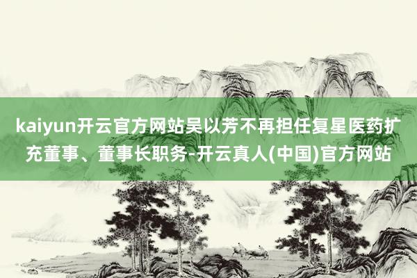 kaiyun开云官方网站吴以芳不再担任复星医药扩充董事、董事长职务-开云真人(中国)官方网站